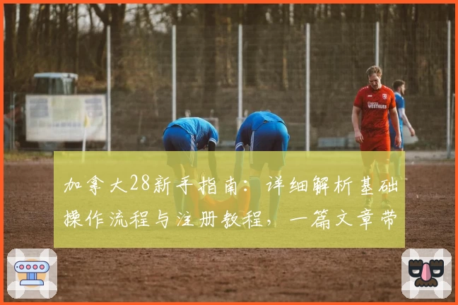 加拿大28新手指南：详细解析基础操作流程与注册教程，一篇文章带你快速上手