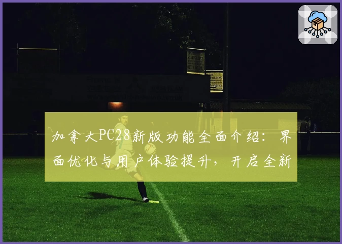 加拿大PC28新版功能全面介绍：界面优化与用户体验提升，开启全新使用方式