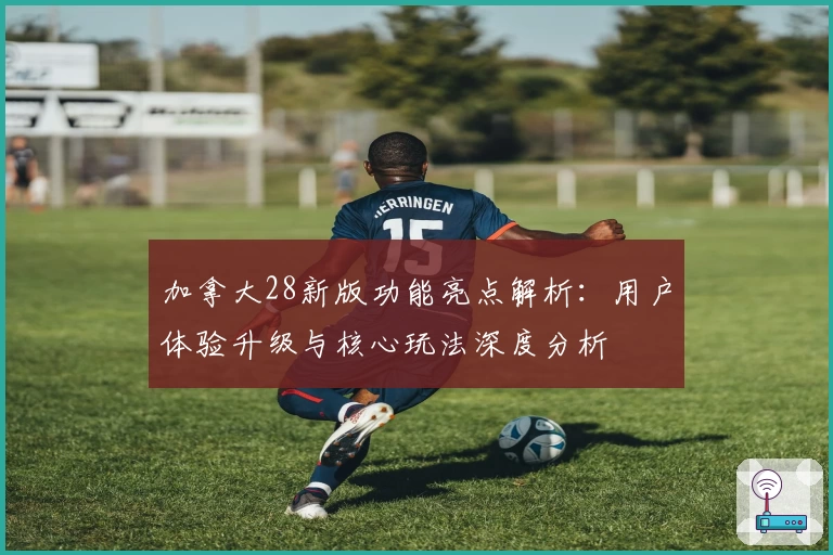 加拿大28新版功能亮点解析：用户体验升级与核心玩法深度分析