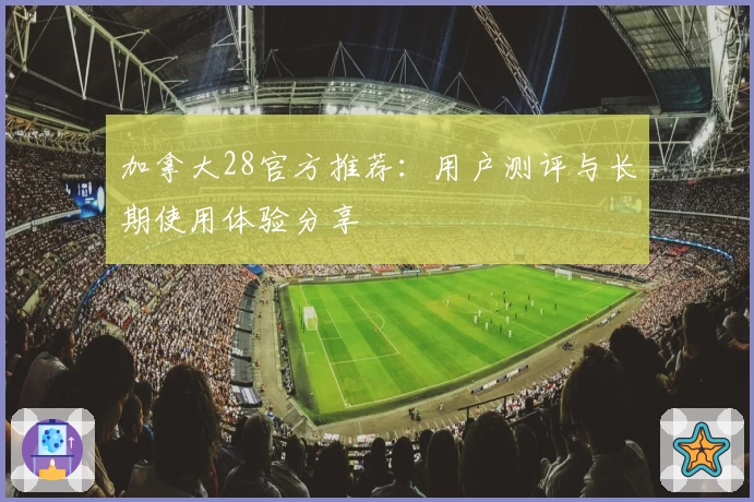 加拿大28官方推荐：用户测评与长期使用体验分享